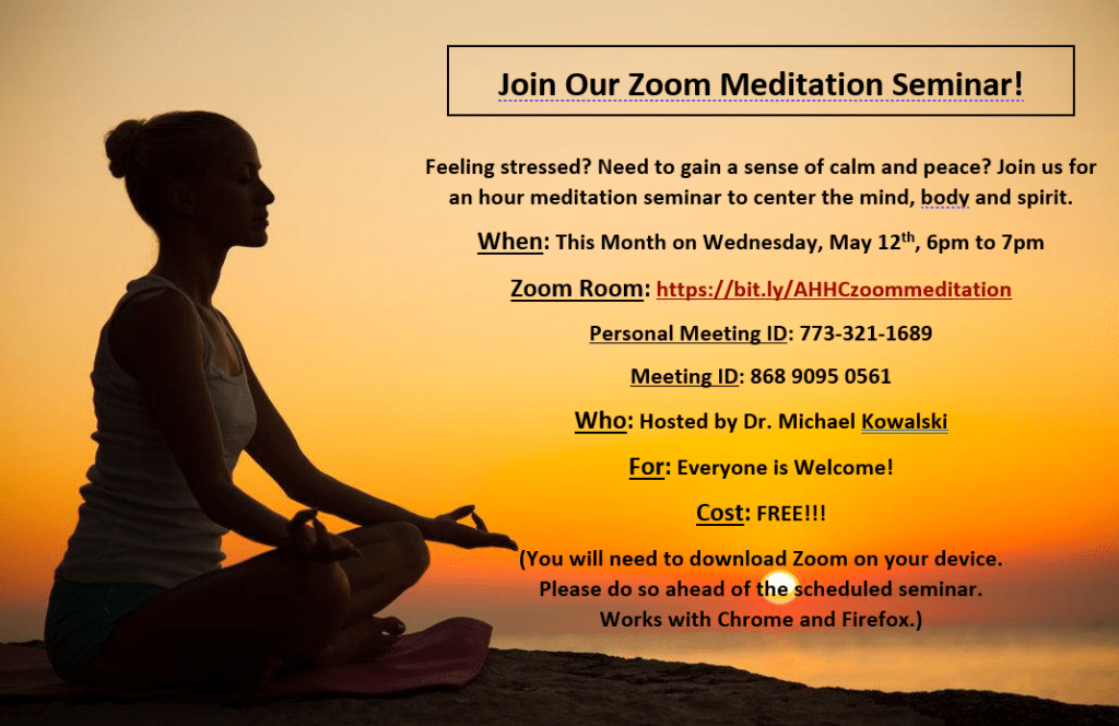 Click on the flyer to zoom in

Feeling stressed? Need to gain a sense of calm and peace? Join us for an hour meditation seminar to center the mind, body, and spirit.
 
When: Wednesday, May 12th, 6pm to 7pm

Who: Hosted by Dr. Michael Kowalski 

Cost: FREE FOR EVERYONE!!!

Zoom Room: http://bit.ly/
treatrootcausezoom

Personal Meeting ID: 773-321-1689

Meeting ID: 868 9095 0561
 
RESERVE YOUR SPOT TODAY!
 
(You will need to download Zoom on your device. Please do so ahead of the scheduled seminar. Works with Chrome and Firefox.)